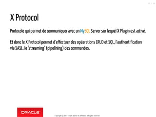 X Protocol
Protocole qui permet de communiquer avec un MySQLServer sur lequel X Plugin est activé.
Et donc le X Protocol permet d´effectuer des opéarations CRUD et SQL, l´authentification
via SASL, le "streaming" (pipelining) des commandes.
Copyright @ 2017 Oracle and/or its affiliates. All rights reserved.
70 / 90
 