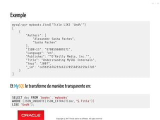 Exemple
mysql-py> mybooks. nd("Title LIKE 'Und%'")
[
{
"Authors": [
"Alexander Sasha Pachev",
"Sasha Pachev"
],
"ISBN-13": "9780596009571",
"Language": "en",
"Publisher": ""O'Reilly Media, Inc."",
"Title": "Understanding MySQL Internals",
"Year": "2007",
"_id": "ce9fd5b762ffe6117055685b359e77d5"
}
]
EtMySQLle transforme de manière transparente en:
SELECT doc FROM `books`.`mybooks`
WHERE (JSON_UNQUOTE(JSON_EXTRACT(doc,'$.Title'))
LIKE 'Und%');
Copyright @ 2017 Oracle and/or its affiliates. All rights reserved.
83 / 90
 