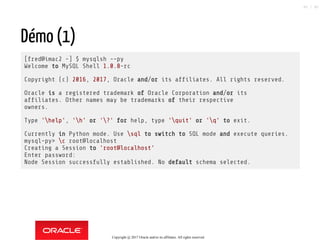 Démo (1)
[fred@imac2 ~] $ mysqlsh --py
Welcome to MySQL Shell 1.0.8-rc
Copyright (c) 2016, 2017, Oracle and/or its af liates. All rights reserved.
Oracle is a registered trademark of Oracle Corporation and/or its
af liates. Other names may be trademarks of their respective
owners.
Type 'help', 'h' or '?' for help, type 'quit' or 'q' to exit.
Currently in Python mode. Use sql to switch to SQL mode and execute queries.
mysql-py> c root@localhost
Creating a Session to 'root@localhost'
Enter password:
Node Session successfully established. No default schema selected.
Copyright @ 2017 Oracle and/or its affiliates. All rights reserved.
85 / 90
 