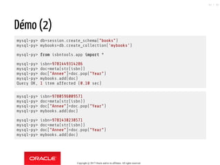 Démo (2)
mysql-py> db=session.create_schema("books")
mysql-py> mybooks=db.create_collection('mybooks')
mysql-py> from isbntools.app import *
mysql-py> isbn=9781449314286
mysql-py> doc=meta(str(isbn))
mysql-py> doc["Annee"]=doc.pop("Year")
mysql-py> mybooks.add(doc)
Query OK, 1 item affected (0.10 sec)
mysql-py> isbn=9780596009571
mysql-py> doc=meta(str(isbn))
mysql-py> doc["Annee"]=doc.pop("Year")
mysql-py> mybooks.add(doc)
mysql-py> isbn=9781430230571
mysql-py> doc=meta(str(isbn))
mysql-py> doc["Annee"]=doc.pop("Year")
mysql-py> mybooks.add(doc)
Copyright @ 2017 Oracle and/or its affiliates. All rights reserved.
86 / 90
 
