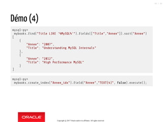 Démo (4)
mysql-py>
mybooks. nd("Title LIKE '%MySQL%'"). elds(["Title","Annee"]).sort("Annee")
[
{
"Annee": "2007",
"Title": "Understanding MySQL Internals"
},
{
"Annee": "2012",
"Title": "High Performance MySQL"
}
]
mysql-py>
mybooks.create_index("Annee_idx"). eld("Annee","TEXT(4)", False).execute();
Copyright @ 2017 Oracle and/or its affiliates. All rights reserved.
88 / 90
 