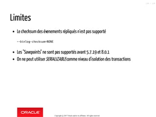Limites
Le checksum des évenements répliqués n´est passupporté
--binlog-checksum=NONE
Les "Savepoints" ne sont pas supportés avant 5.7.19 et 8.0.1
On ne peut utiliserSERIALIZABLEcomme niveau d'isolation des transactions
Copyright @ 2017 Oracle and/or its affiliates. All rights reserved.
106 / 124
 