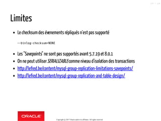 Limites
Le checksum des évenements répliqués n´est passupporté
--binlog-checksum=NONE
Les "Savepoints" ne sont pas supportés avant 5.7.19 et 8.0.1
On ne peut utiliserSERIALIZABLEcomme niveau d'isolation des transactions
http://lefred.be/content/mysql-group-replication-limitations-savepoints/
http://lefred.be/content/mysql-group-replication-and-table-design/
Copyright @ 2017 Oracle and/or its affiliates. All rights reserved.
107 / 124
 