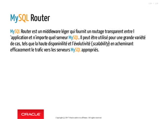 MySQL Router
MySQLRouter est un middleware léger qui fournit un routage transparent entre l
´application et n´importe quel serveur MySQL. Il peut être utilisé pour une grande variété
de cas, tels que la haute disponinilité et l´évolutivité (scalability) enacheminant
efficacement le trafic vers les serveursMySQLappropriés.
Copyright @ 2017 Oracle and/or its affiliates. All rights reserved.
109 / 124
 