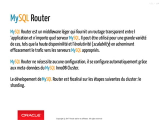 MySQL Router
MySQLRouter est un middleware léger qui fournit un routage transparent entre l
´application et n´importe quel serveur MySQL. Il peut être utilisé pour une grande variété
de cas, tels que la haute disponinilité et l´évolutivité (scalability) enacheminant
efficacement le trafic vers les serveursMySQLappropriés.
MySQLRouter ne nécessite aucune configuration, ilse configure automatiquement grâce
aux meta-données duMySQLInnoDB Cluster.
Le dévelopement deMySQLRouter est focalisé sur les étapes suivantes du cluster: le
sharding.
Copyright @ 2017 Oracle and/or its affiliates. All rights reserved.
111 / 124
 