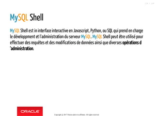 MySQL Shell
MySQLShell est in interface interactive en Javascript, Python, ou SQL qui prend en charge
le développment et l´administration du serveur MySQL. MySQLShell peut être utilisé pour
effectuer des requêtes et des modifications de données ainsi que diverses opérations d
´administration.
Copyright @ 2017 Oracle and/or its affiliates. All rights reserved.
114 / 124
 
