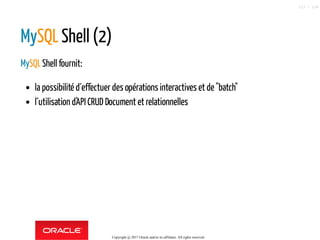 MySQL Shell (2)
MySQLShell fournit:
la possibilité d´effectuer des opérations interactives et de "batch"
l´utilisation d'API CRUD Document et relationnelles
Copyright @ 2017 Oracle and/or its affiliates. All rights reserved.
117 / 124
 