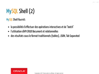 MySQL Shell (2)
MySQLShell fournit:
la possibilité d´effectuer des opérations interactives et de "batch"
l´utilisation d'API CRUD Document et relationnelles
des résultats sous le format traditionnels (tables), JSON, Tab Separated
Copyright @ 2017 Oracle and/or its affiliates. All rights reserved.
118 / 124
 