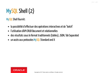 MySQL Shell (2)
MySQLShell fournit:
la possibilité d´effectuer des opérations interactives et de "batch"
l´utilisation d'API CRUD Document et relationnelles
des résultats sous le format traditionnels (tables), JSON, Tab Separated
un accès aux protocolesMySQLStandard and X
Copyright @ 2017 Oracle and/or its affiliates. All rights reserved.
119 / 124
 