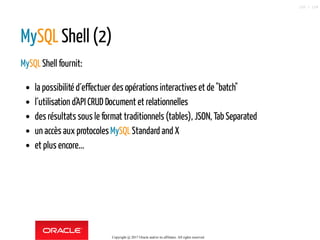 MySQL Shell (2)
MySQLShell fournit:
la possibilité d´effectuer des opérations interactives et de "batch"
l´utilisation d'API CRUD Document et relationnelles
des résultats sous le format traditionnels (tables), JSON, Tab Separated
un accès aux protocolesMySQLStandard and X
et plus encore...
Copyright @ 2017 Oracle and/or its affiliates. All rights reserved.
120 / 124
 