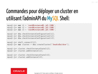 Commandes pour déployer un cluster en
utilisant l'adminAPI du MySQL Shell:
mysql-js> var i1 = 'root@instance01.jdl:3306';
mysql-js> var i2 = 'root@instance02.jdl:3306';
mysql-js> var i3 = 'root@instance03.jdl:3306';
mysql-js> dba.checkInstanceCon guration(i1);
mysql-js> dba.checkInstanceCon guration(i2);
mysql-js> dba.checkInstanceCon guration(i3);
mysql-js> shell.connect(i1);
mysql-js> var cluster = dba.createCluster('JeudisDuLibre');
mysql-js> cluster.checkInstanceState(i2);
mysql-js> cluster.addInstance(i2);
mysql-js> cluster.checkInstanceState(i3);
mysql-js> cluster.addInstance(i3);
Copyright @ 2017 Oracle and/or its affiliates. All rights reserved.
121 / 124
 