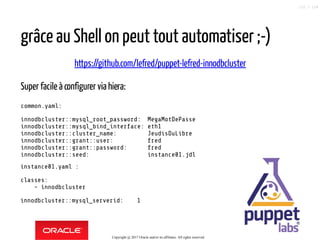 instance01.yaml :
classes:
- innodbcluster
innodbcluster::mysql_serverid: 1
grâce au Shell on peut tout automatiser ;-)
https://github.com/lefred/puppet-lefred-innodbcluster
Super facile à configurer via hiera:
common.yaml:
innodbcluster::mysql_root_password: MegaMotDePasse
innodbcluster::mysql_bind_interface: eth1
innodbcluster::cluster_name: JeudisDuLibre
innodbcluster::grant::user: fred
innodbcluster::grant::password: fred
innodbcluster::seed: instance01.jdl
Copyright @ 2017 Oracle and/or its affiliates. All rights reserved.
122 / 124
 