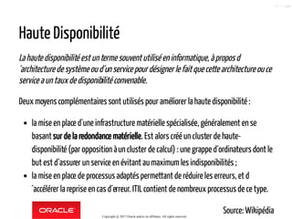 Haute Disponibilité
La haute disponibilité est un termesouventutiliséeninformatique,àproposd
´architecture de système ou d´unservicepour désigner lefaitquecettearchitectureouce
service a un taux de disponibilitéconvenable.
Deux moyens complémentairessont utilisés pour améliorer la haute disponibilité :
la mise en place d´une infrastructure matérielle spécialisée, généralement en se
basantsur de la redondance matérielle. Est alors créé un cluster de haute-
disponibilité (par opposition àun cluster de calcul) : une grappe d´ordinateursdont le
but est d´assurer un service en évitant aumaximum les indisponibilités ;
la mise en place de processus adaptés permettant de réduire les erreurs, et d
´accélérer la reprise en cas d´erreur. ITILcontient de nombreux processus de ce type.
Source: WikipédiaCopyright @ 2017 Oracle and/or its affiliates. All rights reserved.
17 / 124
 