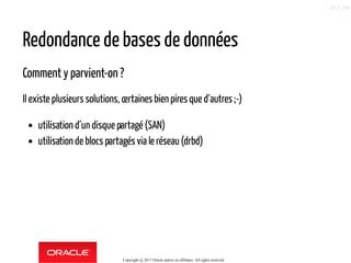 Redondance de bases de données
Comment y parvient-on ?
Il existe plusieurs solutions, certaines bien pires que d´autres ;-)
utilisation d´un disque partagé (SAN)
utilisation de blocs partagés via le réseau(drbd)
Copyright @ 2017 Oracle and/or its affiliates. All rights reserved.
25 / 124
 
