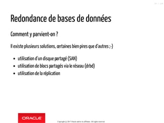 Redondance de bases de données
Comment y parvient-on ?
Il existe plusieurs solutions, certaines bien pires que d´autres ;-)
utilisation d´un disque partagé (SAN)
utilisation de blocs partagés via le réseau(drbd)
utilisation de la réplication
Copyright @ 2017 Oracle and/or its affiliates. All rights reserved.
26 / 124
 
