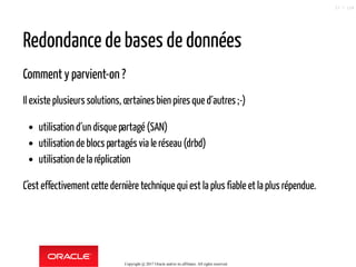 Redondance de bases de données
Comment y parvient-on ?
Il existe plusieurs solutions, certaines bien pires que d´autres ;-)
utilisation d´un disque partagé (SAN)
utilisation de blocs partagés via le réseau(drbd)
utilisation de la réplication
C'est effectivement cette dernière technique qui est la plus fiable et la plus répendue.
Copyright @ 2017 Oracle and/or its affiliates. All rights reserved.
27 / 124
 