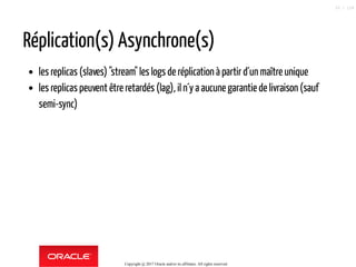 Réplication(s) Asynchrone(s)
les replicas (slaves) "stream" les logs de réplication à partir d´un maître unique
les replicas peuvent être retardés (lag), iln´y a aucune garantiede livraison (sauf
semi-sync)
Copyright @ 2017 Oracle and/or its affiliates. All rights reserved.
33 / 124
 