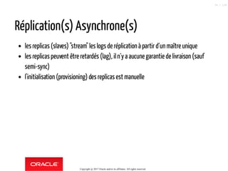 Réplication(s) Asynchrone(s)
les replicas (slaves) "stream" les logs de réplication à partir d´un maître unique
les replicas peuvent être retardés (lag), iln´y a aucune garantiede livraison (sauf
semi-sync)
l'initialisation (provisioning) des replicasest manuelle
Copyright @ 2017 Oracle and/or its affiliates. All rights reserved.
34 / 124
 