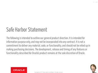  
Safe Harbor Statement
The following is intended to outline our generalproduct direction. It isintended for
information purpose only, and may not be incorporated into any contract. It isnot a
commitment to deliver any material, code, or functionality, and should not be relied up in
making purchasing decisions. Thedevelopment, release and timing of any features or
functionality described for Oracle's product remains at thesole discretion of Oracle.
Copyright @ 2017 Oracle and/or its affiliates. All rights reserved.
4 / 124
 