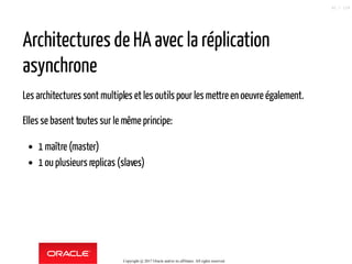Architectures de HA avec la réplication
asynchrone
Les architectures sont multiples et les outils pour les mettre en oeuvre également.
Elles se basent toutes sur le mêmeprincipe:
1 maître (master)
1 ou plusieurs replicas (slaves)
Copyright @ 2017 Oracle and/or its affiliates. All rights reserved.
42 / 124
 
