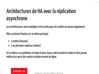 Architectures de HA avec la réplication
asynchrone
Les architectures sont multiples et les outils pour les mettre en oeuvre également.
Elles se basent toutes sur le mêmeprincipe:
1 maître (master)
1 ou plusieurs replicas (slaves)
Si le maître a un problème, leslave le plus à jours doit prendre le relaiset être promu
maître aux yeux des autres escalves encore en ligne.
Copyright @ 2017 Oracle and/or its affiliates. All rights reserved.
43 / 124
 
