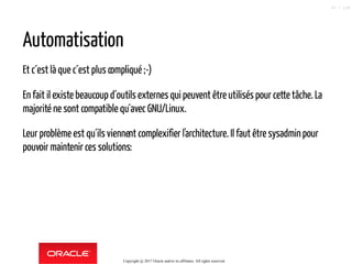 Automatisation
Et c´est là que c´est plus compliqué ;-)
En fait il existe beaucoup d´outils externes qui peuvent être utilisés pour cette tâche. La
majorité ne sont compatible qu´avec GNU/Linux.
Leur problème est qu´ils viennent complexifier l'architecture. Il faut être sysadminpour
pouvoir maintenir ces solutions:
Copyright @ 2017 Oracle and/or its affiliates. All rights reserved.
47 / 124
 