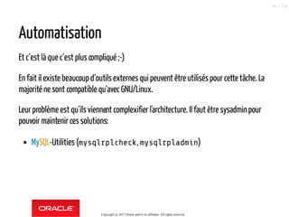 Automatisation
Et c´est là que c´est plus compliqué ;-)
En fait il existe beaucoup d´outils externes qui peuvent être utilisés pour cette tâche. La
majorité ne sont compatible qu´avec GNU/Linux.
Leur problème est qu´ils viennent complexifier l'architecture. Il faut être sysadminpour
pouvoir maintenir ces solutions:
MySQL-Utilities (mysqlrplcheck, mysqlrpladmin)
Copyright @ 2017 Oracle and/or its affiliates. All rights reserved.
48 / 124
 