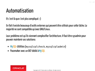 Automatisation
Et c´est là que c´est plus compliqué ;-)
En fait il existe beaucoup d´outils externes qui peuvent être utilisés pour cette tâche. La
majorité ne sont compatible qu´avec GNU/Linux.
Leur problème est qu´ils viennent complexifier l'architecture. Il faut être sysadminpour
pouvoir maintenir ces solutions:
MySQL-Utilities (mysqlrplcheck, mysqlrpladmin)
Pacemaker avec un OCF dédié àMySQL
Copyright @ 2017 Oracle and/or its affiliates. All rights reserved.
49 / 124
 