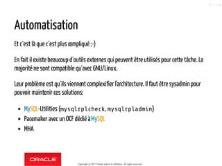 Automatisation
Et c´est là que c´est plus compliqué ;-)
En fait il existe beaucoup d´outils externes qui peuvent être utilisés pour cette tâche. La
majorité ne sont compatible qu´avec GNU/Linux.
Leur problème est qu´ils viennent complexifier l'architecture. Il faut être sysadminpour
pouvoir maintenir ces solutions:
MySQL-Utilities (mysqlrplcheck, mysqlrpladmin)
Pacemaker avec un OCF dédié àMySQL
MHA
Copyright @ 2017 Oracle and/or its affiliates. All rights reserved.
50 / 124
 