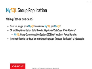 MySQL Group Replication
Mais qu´est-ce que c´est ?
C´est un plugin pourMySQLfourni avecMySQLparMySQL!
GR est l´implémentation de la théorie"Replicated Database State Machine"
MySQLGroup Communication System(GCS) est basé sur Paxos Mencius
Il permet d´écrire sur tous les membres du groupe (noeuds du cluster) si nécessaire
Copyright @ 2017 Oracle and/or its affiliates. All rights reserved.
55 / 124
 
