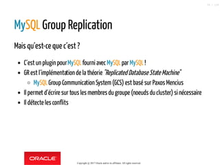 MySQL Group Replication
Mais qu´est-ce que c´est ?
C´est un plugin pourMySQLfourni avecMySQLparMySQL!
GR est l´implémentation de la théorie"Replicated Database State Machine"
MySQLGroup Communication System(GCS) est basé sur Paxos Mencius
Il permet d´écrire sur tous les membres du groupe (noeuds du cluster) si nécessaire
Il détecte les conflits
Copyright @ 2017 Oracle and/or its affiliates. All rights reserved.
56 / 124
 