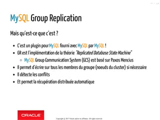 MySQL Group Replication
Mais qu´est-ce que c´est ?
C´est un plugin pourMySQLfourni avecMySQLparMySQL!
GR est l´implémentation de la théorie"Replicated Database State Machine"
MySQLGroup Communication System(GCS) est basé sur Paxos Mencius
Il permet d´écrire sur tous les membres du groupe (noeuds du cluster) si nécessaire
Il détecte les conflits
Et permet la récupération distribuée automatique
Copyright @ 2017 Oracle and/or its affiliates. All rights reserved.
57 / 124
 