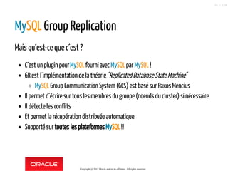 MySQL Group Replication
Mais qu´est-ce que c´est ?
C´est un plugin pourMySQLfourni avecMySQLparMySQL!
GR est l´implémentation de la théorie"Replicated Database State Machine"
MySQLGroup Communication System(GCS) est basé sur Paxos Mencius
Il permet d´écrire sur tous les membres du groupe (noeuds du cluster) si nécessaire
Il détecte les conflits
Et permet la récupération distribuée automatique
Supporté surtoutes les plateformesMySQL!!
Copyright @ 2017 Oracle and/or its affiliates. All rights reserved.
58 / 124
 
