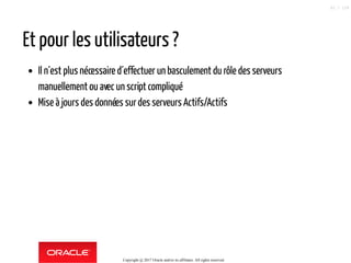 Et pour les utilisateurs ?
Il n´est plus nécessaire d´effectuer un basculement du rôle des serveurs
manuellement ou avec un script compliqué
Mise à jours des données surdes serveurs Actifs/Actifs
Copyright @ 2017 Oracle and/or its affiliates. All rights reserved.
62 / 124
 