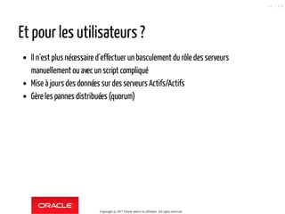 Et pour les utilisateurs ?
Il n´est plus nécessaire d´effectuer un basculement du rôle des serveurs
manuellement ou avec un script compliqué
Mise à jours des données surdes serveurs Actifs/Actifs
Gère les pannes distribuées (quorum)
Copyright @ 2017 Oracle and/or its affiliates. All rights reserved.
63 / 124
 