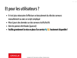 Et pour les utilisateurs ?
Il n´est plus nécessaire d´effectuer un basculement du rôle des serveurs
manuellement ou avec un script compliqué
Mise à jours des données surdes serveurs Actifs/Actifs
Gère les pannes distribuées (quorum)
Facilite grandement la mise en place d´un service MySQLhautement disponible !
Copyright @ 2017 Oracle and/or its affiliates. All rights reserved.
64 / 124
 