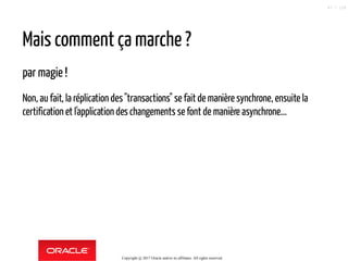 Mais comment ça marche ?
par magie !
Non, au fait, la réplication des"transactions" se faitde manière synchrone, ensuite la
certification et l'application des changements se font de manière asynchrone...
Copyright @ 2017 Oracle and/or its affiliates. All rights reserved.
67 / 124
 
