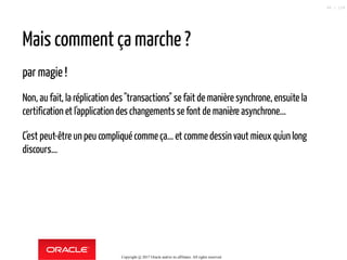 Mais comment ça marche ?
par magie !
Non, au fait, la réplication des"transactions" se faitde manière synchrone, ensuite la
certification et l'application des changements se font de manière asynchrone...
C'est peut-être un peu compliqué commeça... et commedessinvaut mieux qu'un long
discours...
Copyright @ 2017 Oracle and/or its affiliates. All rights reserved.
68 / 124
 