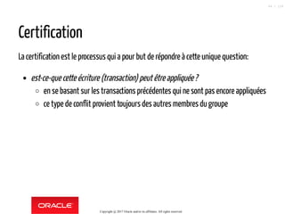 Certification
La certification est le processus qui a pour but de répondre à cette unique question:
est-ce-que cette écriture (transaction) peutêtreappliquée?
en se basant sur les transactions précédentes qui ne sont pas encore appliquées
ce type de conflit provient toujours des autres membres du groupe
Copyright @ 2017 Oracle and/or its affiliates. All rights reserved.
84 / 124
 