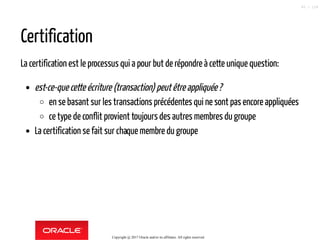Certification
La certification est le processus qui a pour but de répondre à cette unique question:
est-ce-que cette écriture (transaction) peutêtreappliquée?
en se basant sur les transactions précédentes qui ne sont pas encore appliquées
ce type de conflit provient toujours des autres membres du groupe
La certification se fait sur chaque membre du groupe
Copyright @ 2017 Oracle and/or its affiliates. All rights reserved.
85 / 124
 