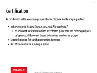 Certification
La certification est le processus qui a pour but de répondre à cette unique question:
est-ce-que cette écriture (transaction) peutêtreappliquée?
en se basant sur les transactions précédentes qui ne sont pas encore appliquées
ce type de conflit provient toujours des autres membres du groupe
La certification se fait sur chaque membre du groupe
Doit être déterministe sur chaque noeud
Copyright @ 2017 Oracle and/or its affiliates. All rights reserved.
86 / 124
 