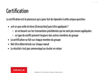 Certification
La certification est le processus qui a pour but de répondre à cette unique question:
est-ce-que cette écriture (transaction) peutêtreappliquée?
en se basant sur les transactions précédentes qui ne sont pas encore appliquées
ce type de conflit provient toujours des autres membres du groupe
La certification se fait sur chaque membre du groupe
Doit être déterministe sur chaque noeud
Le résultat n´est pas communiqué aucluster en retour
Copyright @ 2017 Oracle and/or its affiliates. All rights reserved.
87 / 124
 