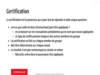 Certification
La certification est le processus qui a pour but de répondre à cette unique question:
est-ce-que cette écriture (transaction) peutêtreappliquée?
en se basant sur les transactions précédentes qui ne sont pas encore appliquées
ce type de conflit provient toujours des autres membres du groupe
La certification se fait sur chaque membre du groupe
Doit être déterministe sur chaque noeud
Le résultat n´est pas communiqué aucluster en retour
Réussite: entre dans la queuepour être appliquée
Copyright @ 2017 Oracle and/or its affiliates. All rights reserved.
88 / 124
 
