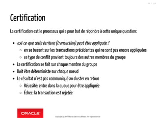 Certification
La certification est le processus qui a pour but de répondre à cette unique question:
est-ce-que cette écriture (transaction) peutêtreappliquée?
en se basant sur les transactions précédentes qui ne sont pas encore appliquées
ce type de conflit provient toujours des autres membres du groupe
La certification se fait sur chaque membre du groupe
Doit être déterministe sur chaque noeud
Le résultat n´est pas communiqué aucluster en retour
Réussite: entre dans la queuepour être appliquée
Échec: la transaction est rejetée
Copyright @ 2017 Oracle and/or its affiliates. All rights reserved.
89 / 124
 