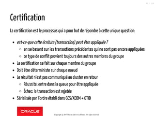 Certification
La certification est le processus qui a pour but de répondre à cette unique question:
est-ce-que cette écriture (transaction) peutêtreappliquée?
en se basant sur les transactions précédentes qui ne sont pas encore appliquées
ce type de conflit provient toujours des autres membres du groupe
La certification se fait sur chaque membre du groupe
Doit être déterministe sur chaque noeud
Le résultat n´est pas communiqué aucluster en retour
Réussite: entre dans la queuepour être appliquée
Échec: la transaction est rejetée
Sérialisée par l´ordre établi dans GCS/XCOM+ GTID
Copyright @ 2017 Oracle and/or its affiliates. All rights reserved.
90 / 124
 