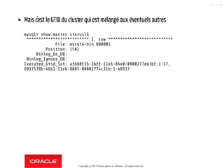 Mais c'est le GTID du cluster qui est mélangé aux éventuels autres
mysql> show master statusG
************************** 1. row ***************************
File: mysql4-bin.000001
Position: 1501
Binlog_Do_DB:
Binlog_Ignore_DB:
Executed_Gtid_Set: afb80f36-2bff-11e6-84e0-0800277dd3bf:1-57,
f037578b-46b1-11e6-8005-08002774c31b:1-48937
Copyright @ 2017 Oracle and/or its affiliates. All rights reserved.
93 / 124
 