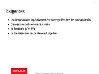 Exigences
Les données doivent impérativement être sauvergardées dans des tables en InnoDB
Chaques table doit avoir une clé primaire
Ne fonctionne qu´en IPV4
Un bon réseau avec peu de latence est important
Copyright @ 2017 Oracle and/or its affiliates. All rights reserved.
97 / 124
 