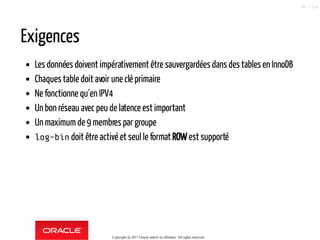 Exigences
Les données doivent impérativement être sauvergardées dans des tables en InnoDB
Chaques table doit avoir une clé primaire
Ne fonctionne qu´en IPV4
Un bon réseau avec peu de latence est important
Un maximum de 9 membres par groupe
log-bin doit être activé et seul le format ROWest supporté
Copyright @ 2017 Oracle and/or its affiliates. All rights reserved.
99 / 124
 