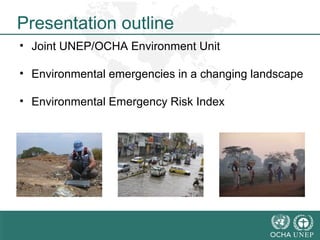 Presentation outline 
• Joint UNEP/OCHA Environment Unit 
• Environmental emergencies in a changing landscape 
• Environmental Emergency Risk Index 
 