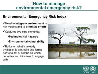 How to manage 
environmental emergency risk? 
Environmental Emergency Risk Index: 
Need to integrate environment in 
risk models and to prioritize efforts 
Captures two new elements: 
•Technological hazards 
•Environmental vulnerability 
Builds on what is already 
available, is proactive and forms 
part of a set of criteria on which 
countries and initiatives to engage 
with 
 